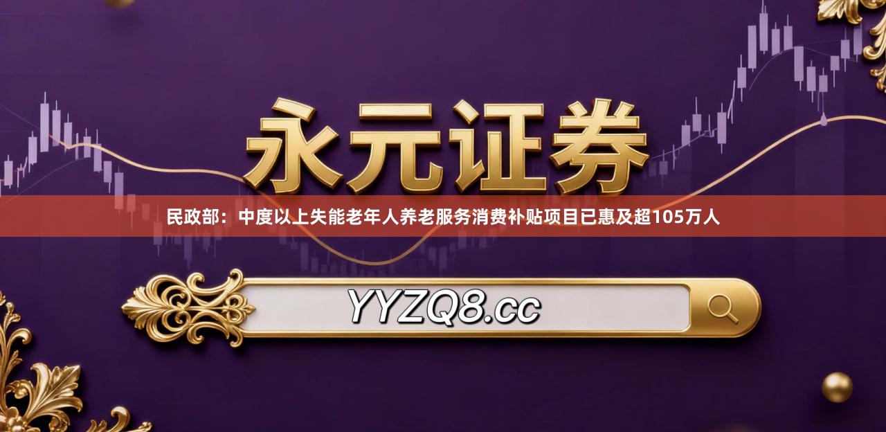 民政部：中度以上失能老年人养老服务消费补贴项目已惠及超105万人