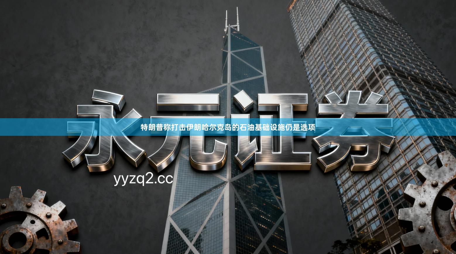 特朗普称打击伊朗哈尔克岛的石油基础设施仍是选项