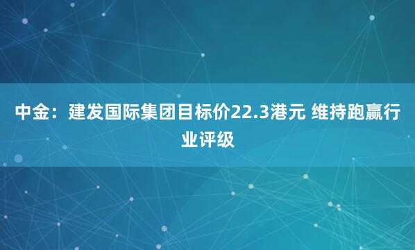 中金：建发国际集团目标价22.3港元 维持跑赢行业评级
