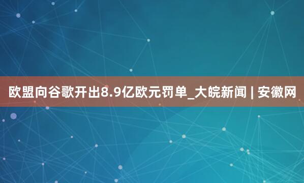 欧盟向谷歌开出8.9亿欧元罚单_大皖新闻 | 安徽网