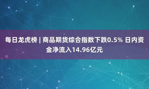 每日龙虎榜 | 商品期货综合指数下跌0.5% 日内资金净流入14.96亿元