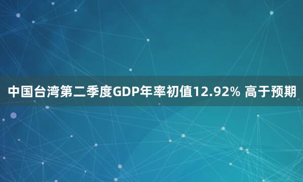 中国台湾第二季度GDP年率初值12.92% 高于预期
