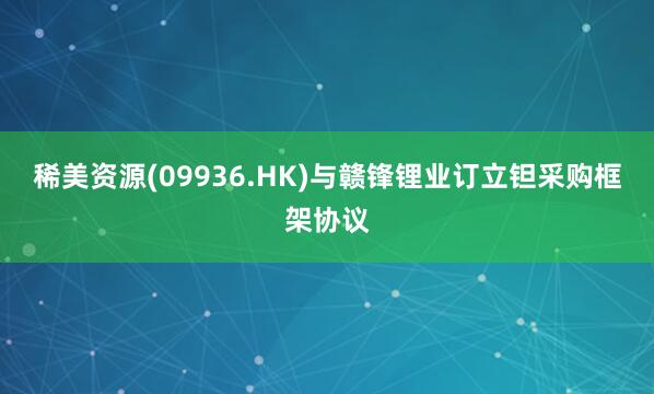 稀美资源(09936.HK)与赣锋锂业订立钽采购框架协议