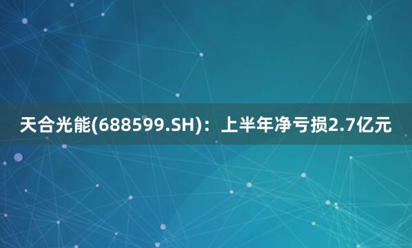天合光能(688599.SH)：上半年净亏损2.7亿元