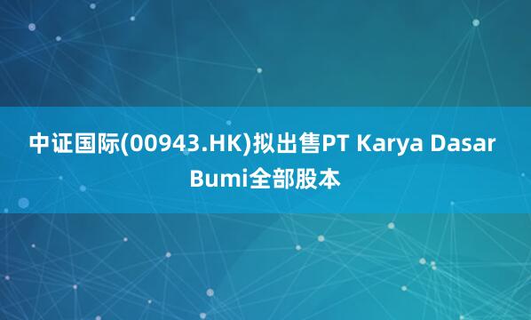 中证国际(00943.HK)拟出售PT Karya Dasar Bumi全部股本