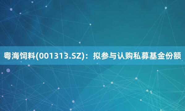 粤海饲料(001313.SZ)：拟参与认购私募基金份额