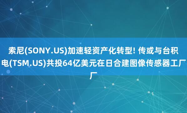 索尼(SONY.US)加速轻资产化转型! 传或与台积电(TSM.US)共投64亿美元在日合建图像传感器工厂