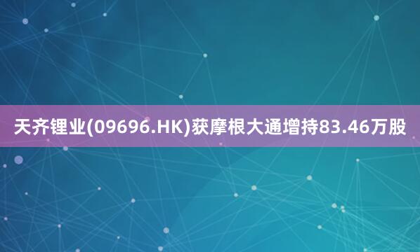 天齐锂业(09696.HK)获摩根大通增持83.46万股