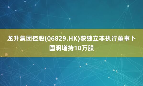 龙升集团控股(06829.HK)获独立非执行董事卜国明增持10万股