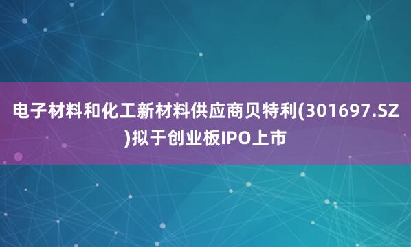 电子材料和化工新材料供应商贝特利(301697.SZ)拟于创业板IPO上市