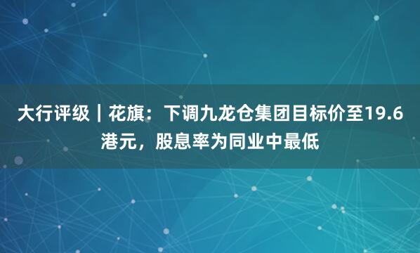 大行评级｜花旗：下调九龙仓集团目标价至19.6港元，股息率为同业中最低