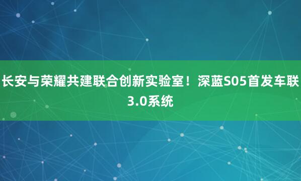 长安与荣耀共建联合创新实验室！深蓝S05首发车联3.0系统