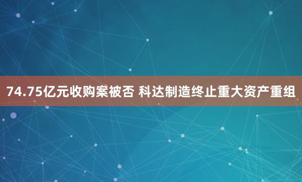74.75亿元收购案被否 科达制造终止重大资产重组