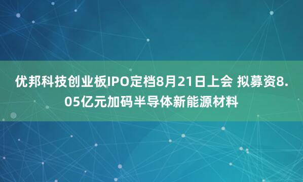 优邦科技创业板IPO定档8月21日上会 拟募资8.05亿元加码半导体新能源材料
