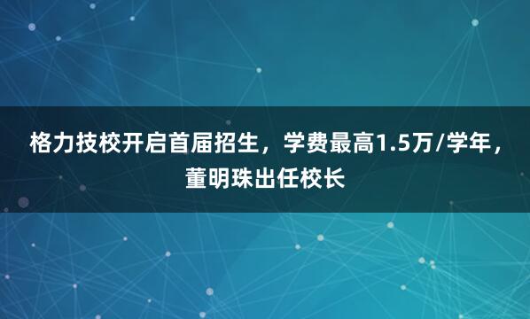 格力技校开启首届招生，学费最高1.5万/学年，董明珠出任校长